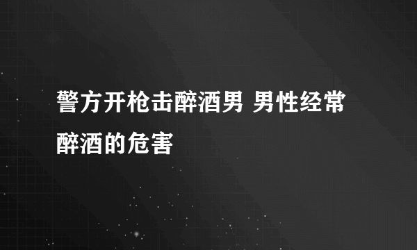 警方开枪击醉酒男 男性经常醉酒的危害