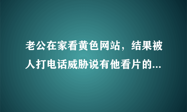 老公在家看黄色网站，结果被人打电话威胁说有他看片的视频，要让给钱，把视频删掉