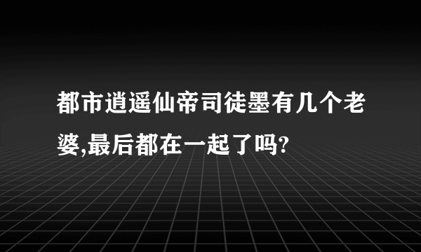 都市逍遥仙帝司徒墨有几个老婆,最后都在一起了吗?