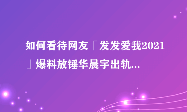 如何看待网友「发发爱我2021」爆料放锤华晨宇出轨、整容？事实的真相如何？