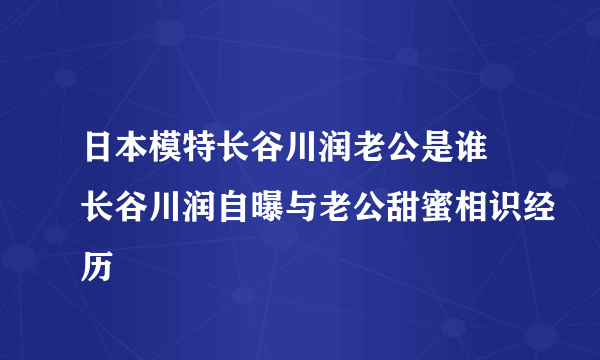 日本模特长谷川润老公是谁 长谷川润自曝与老公甜蜜相识经历