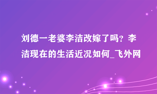 刘德一老婆李洁改嫁了吗？李洁现在的生活近况如何_飞外网