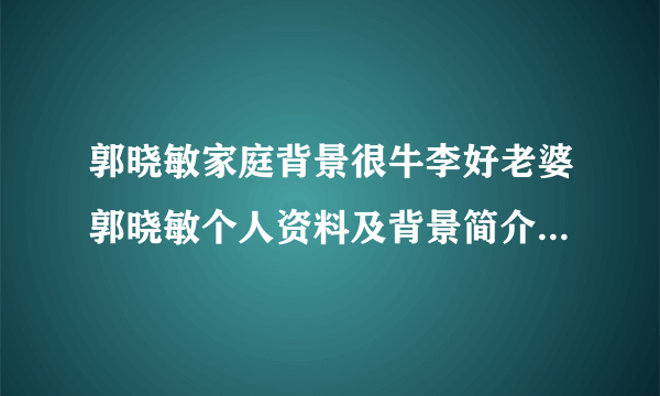 郭晓敏家庭背景很牛李好老婆郭晓敏个人资料及背景简介_飞外网