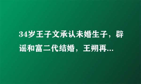 34岁王子文承认未婚生子，辟谣和富二代结婚，王朔再卷入漩涡，真相如何？