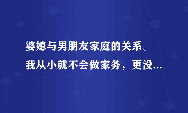 婆媳与男朋友家庭的关系。 我从小就不会做家务，更没有眼力劲，所以男友说我很笨。而且他之前带回家的女