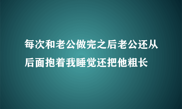 每次和老公做完之后老公还从后面抱着我睡觉还把他粗长