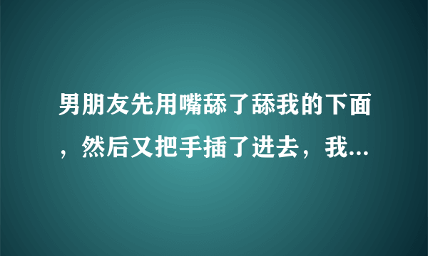 男朋友先用嘴舔了舔我的下面，然后又把手插了进去，我说疼，他就出来了，他把他的下面插到我的嘴里，我敷衍的舔了几下，我会怀孕吗感为我快速解答——该如何治疗和预防