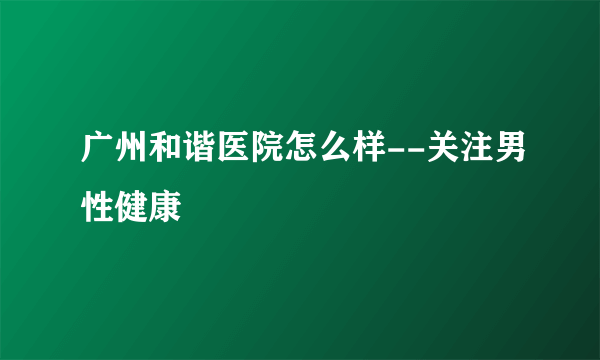 广州和谐医院怎么样--关注男性健康