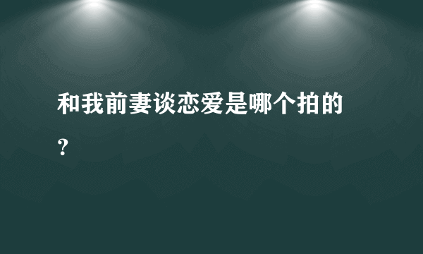 和我前妻谈恋爱是哪个拍的 ？