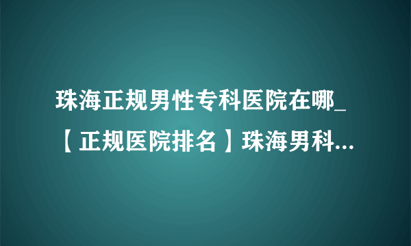 珠海正规男性专科医院在哪_【正规医院排名】珠海男科医院免费在线咨询