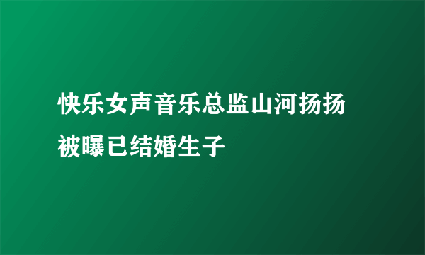 快乐女声音乐总监山河扬扬 被曝已结婚生子