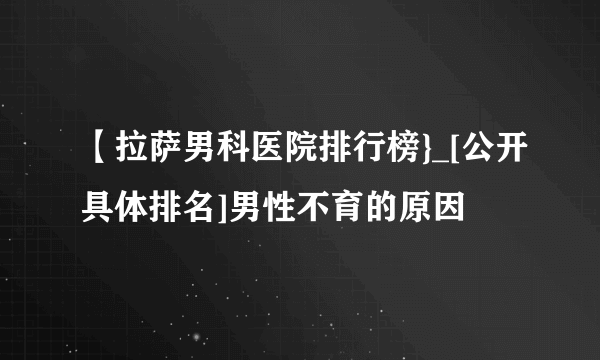 【拉萨男科医院排行榜}_[公开具体排名]男性不育的原因