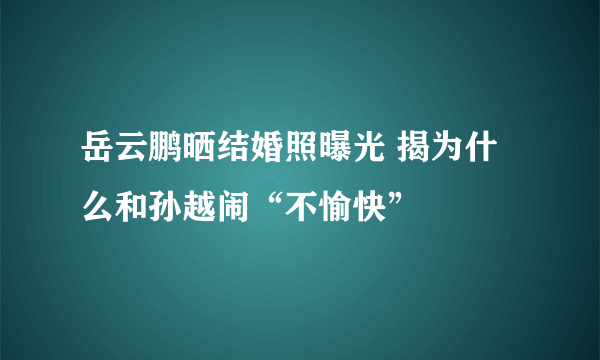 岳云鹏晒结婚照曝光 揭为什么和孙越闹“不愉快”