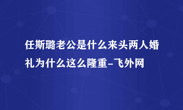 任斯璐老公是什么来头两人婚礼为什么这么隆重-飞外网