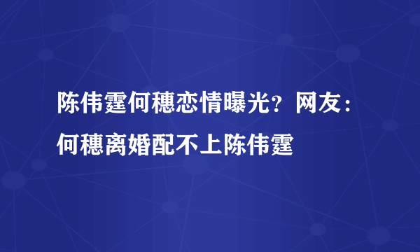 陈伟霆何穗恋情曝光？网友：何穗离婚配不上陈伟霆