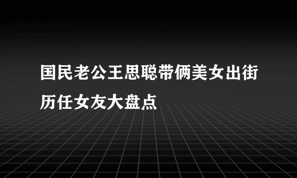 国民老公王思聪带俩美女出街历任女友大盘点