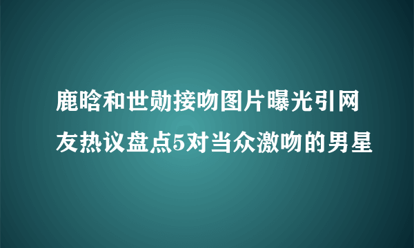 鹿晗和世勋接吻图片曝光引网友热议盘点5对当众激吻的男星