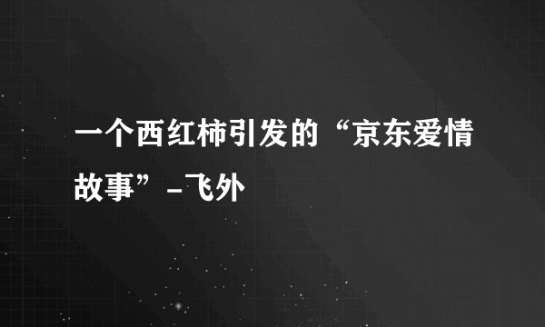 一个西红柿引发的“京东爱情故事”-飞外