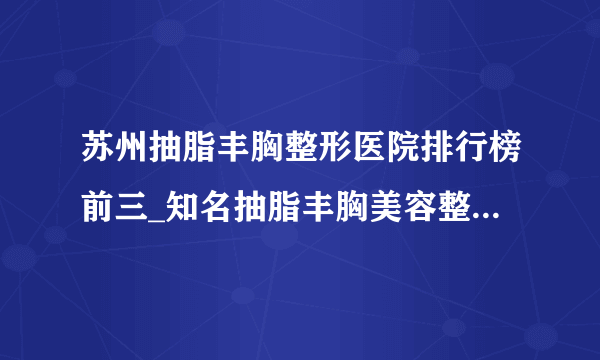 苏州抽脂丰胸整形医院排行榜前三_知名抽脂丰胸美容整形医院排名【附价格】