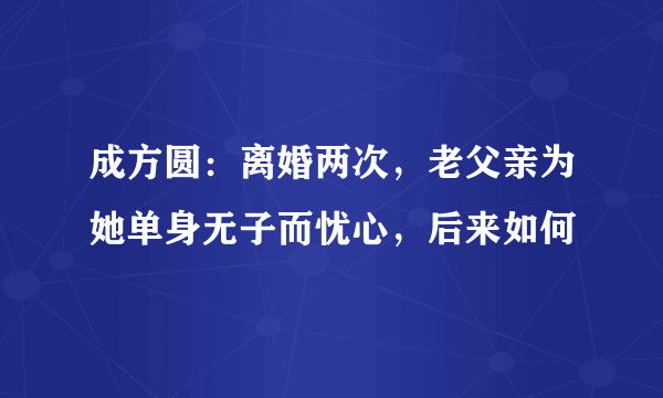 成方圆：离婚两次，老父亲为她单身无子而忧心，后来如何