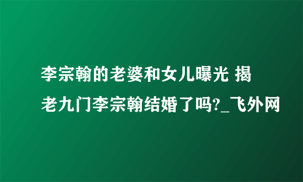 李宗翰的老婆和女儿曝光 揭老九门李宗翰结婚了吗?_飞外网