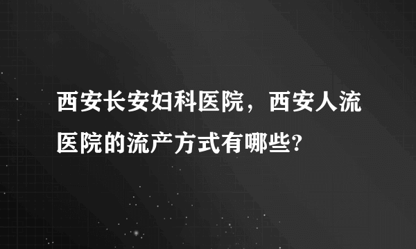 西安长安妇科医院，西安人流医院的流产方式有哪些?