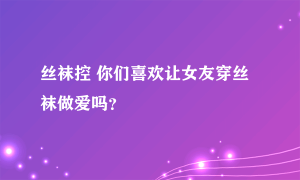 丝袜控 你们喜欢让女友穿丝袜做爱吗？