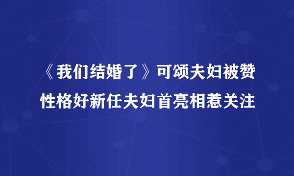 《我们结婚了》可颂夫妇被赞性格好新任夫妇首亮相惹关注