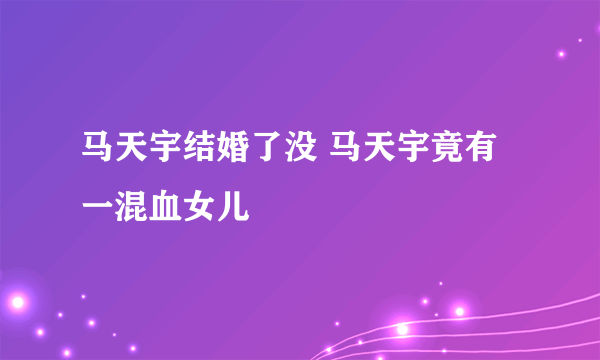 马天宇结婚了没 马天宇竟有一混血女儿