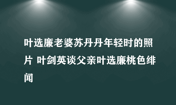 叶选廉老婆苏丹丹年轻时的照片 叶剑英谈父亲叶选廉桃色绯闻