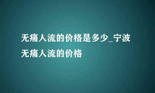 无痛人流的价格是多少_宁波无痛人流的价格