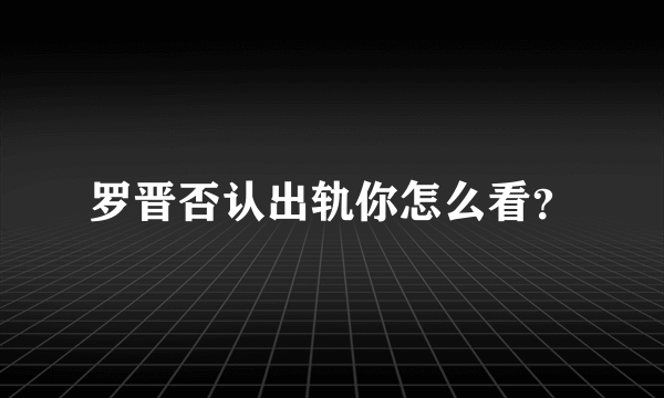 罗晋否认出轨你怎么看？