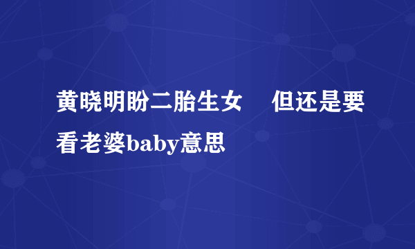 黄晓明盼二胎生女    但还是要看老婆baby意思