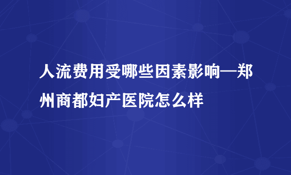 人流费用受哪些因素影响—郑州商都妇产医院怎么样