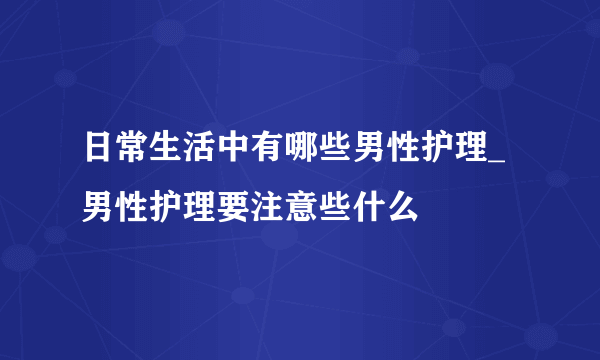 日常生活中有哪些男性护理_男性护理要注意些什么