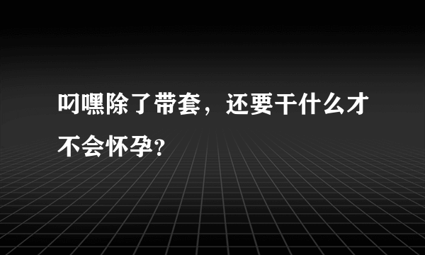 叼嘿除了带套，还要干什么才不会怀孕？