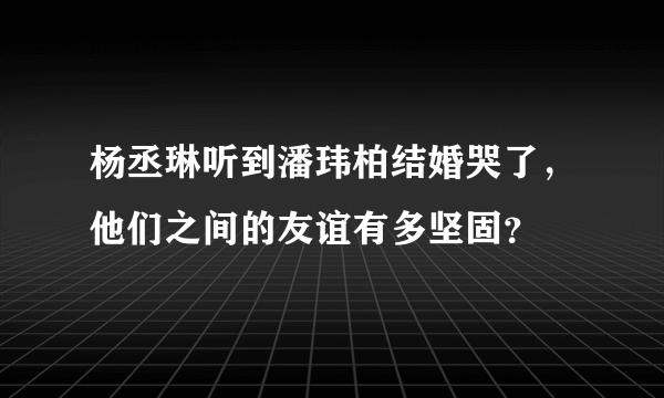 杨丞琳听到潘玮柏结婚哭了，他们之间的友谊有多坚固？