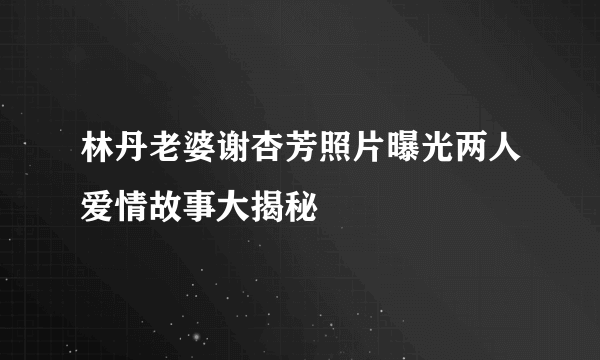 林丹老婆谢杏芳照片曝光两人爱情故事大揭秘