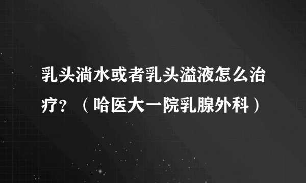 乳头淌水或者乳头溢液怎么治疗？（哈医大一院乳腺外科）