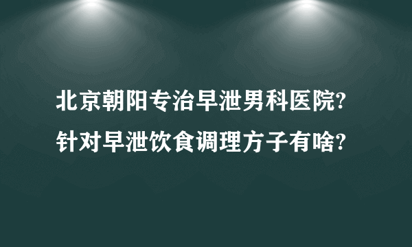 北京朝阳专治早泄男科医院?针对早泄饮食调理方子有啥?