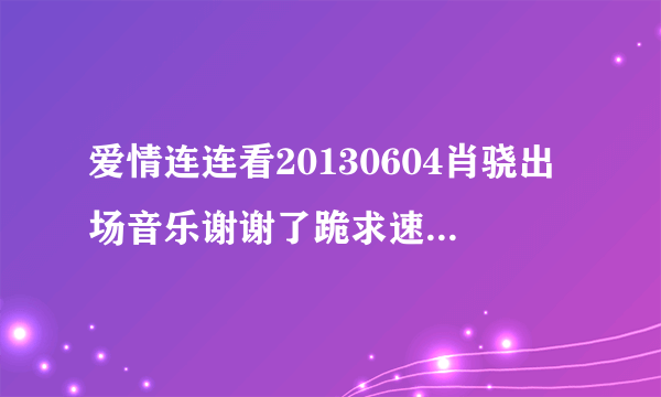 爱情连连看20130604肖骁出场音乐谢谢了跪求速度啊我把所有分都给你