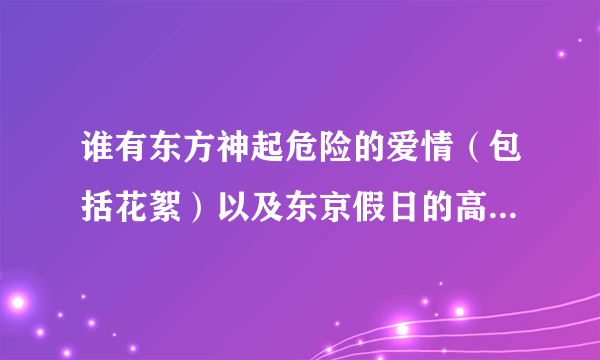 谁有东方神起危险的爱情（包括花絮）以及东京假日的高清下载资源，急需！最好是迅雷的！