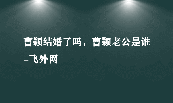 曹颖结婚了吗，曹颖老公是谁-飞外网