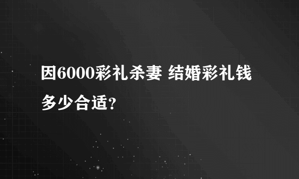 因6000彩礼杀妻 结婚彩礼钱多少合适？