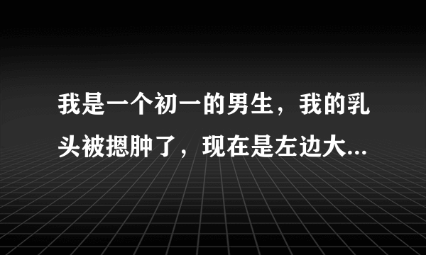 我是一个初一的男生，我的乳头被摁肿了，现在是左边大...