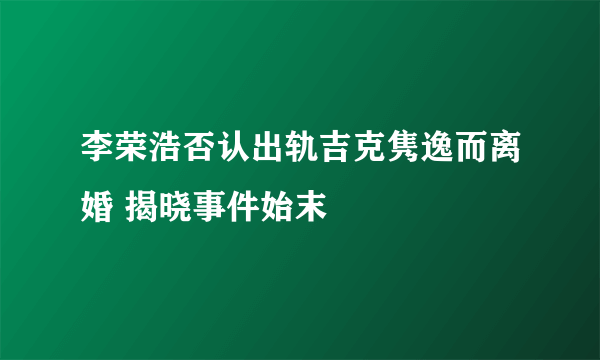 李荣浩否认出轨吉克隽逸而离婚 揭晓事件始末