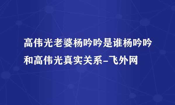 高伟光老婆杨吟吟是谁杨吟吟和高伟光真实关系-飞外网