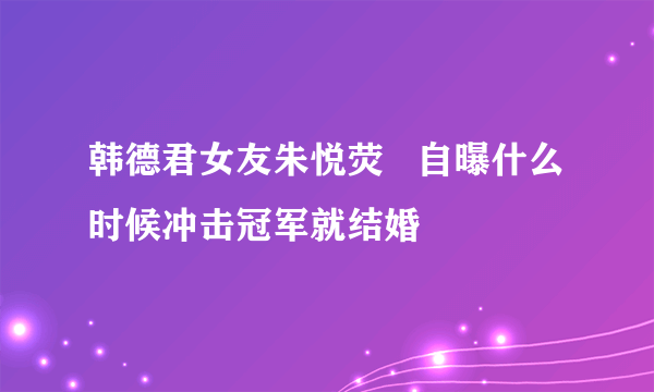 韩德君女友朱悦荧   自曝什么时候冲击冠军就结婚