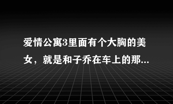 爱情公寓3里面有个大胸的美女，就是和子乔在车上的那个，有虎牙，很可爱的那个是谁