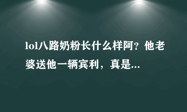 lol八路奶粉长什么样阿？他老婆送他一辆宾利，真是让屌丝门嫉妒阿 听声音应该是个小猥琐男吧 有他么